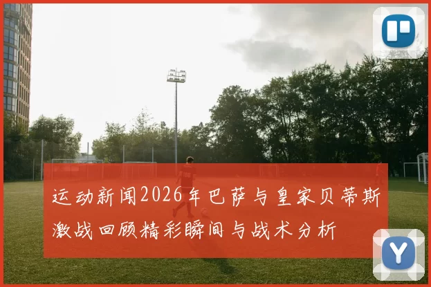 运动新闻2026年巴萨与皇家贝蒂斯激战回顾精彩瞬间与战术分析