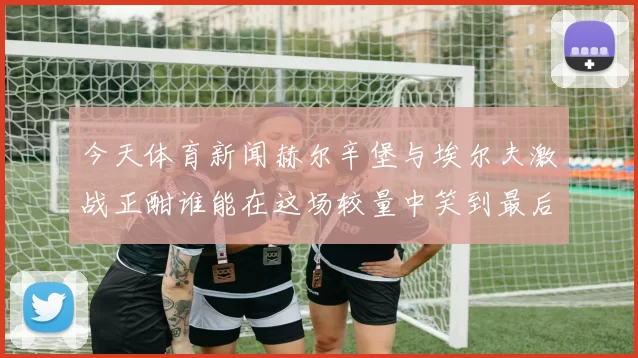 今天体育新闻赫尔辛堡与埃尔夫激战正酣谁能在这场较量中笑到最后