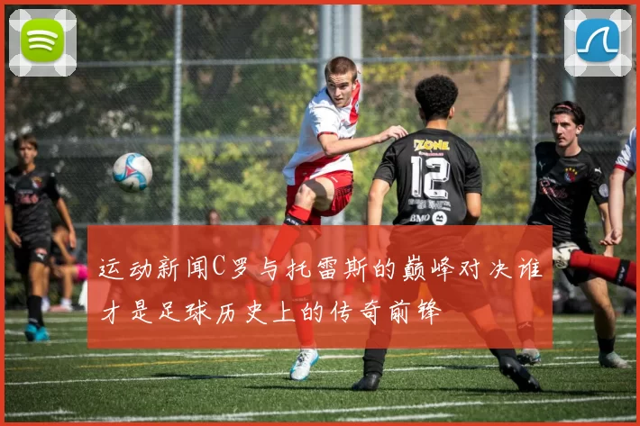 运动新闻C罗与托雷斯的巅峰对决谁才是足球历史上的传奇前锋