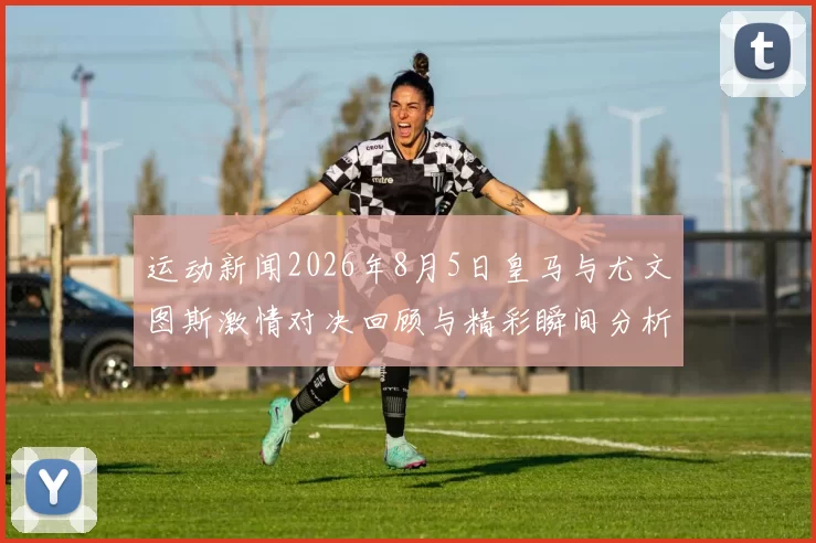 运动新闻2026年8月5日皇马与尤文图斯激情对决回顾与精彩瞬间分析