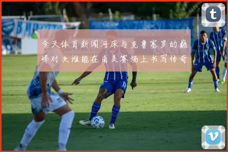 今天体育新闻河床与克鲁塞罗的巅峰对决谁能在南美赛场上书写传奇